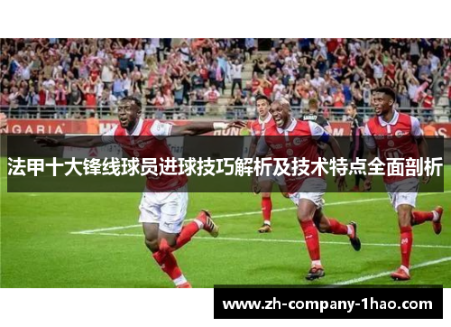 法甲十大锋线球员进球技巧解析及技术特点全面剖析