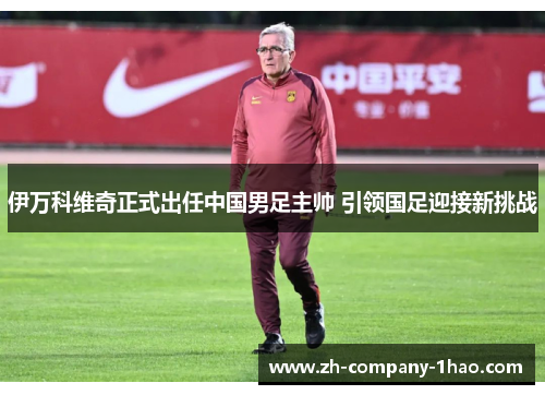 伊万科维奇正式出任中国男足主帅 引领国足迎接新挑战 伊万科维奇正式出任中国男足主帅 引领国足迎接新挑战