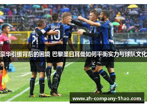 豪华引援背后的困境 巴黎圣日耳曼如何平衡实力与球队文化 豪华引援背后的困境 巴黎圣日耳曼如何平衡实力与球队文化